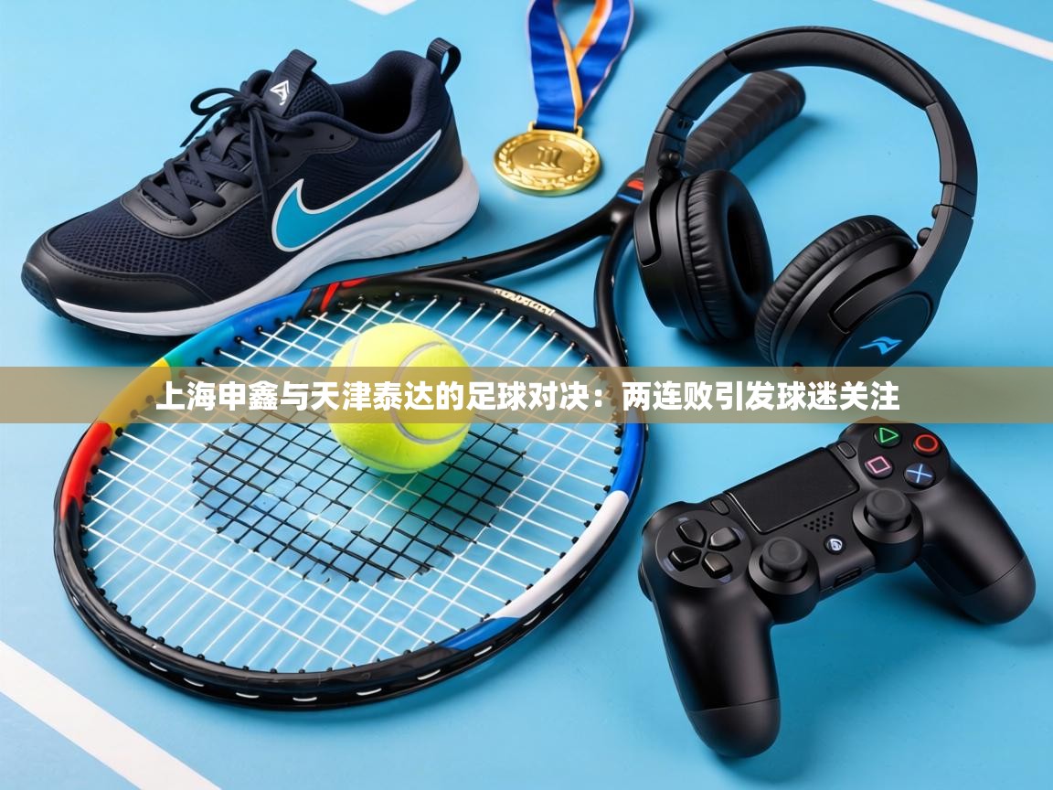 上海申鑫与天津泰达的足球对决:两连败引发球迷关注 第1张